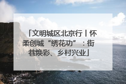 文明城区北京行丨怀柔创城“绣花功”：街巷焕彩、乡村兴业