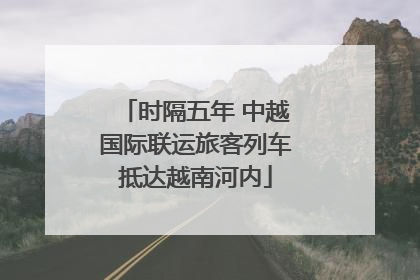 时隔五年 中越国际联运旅客列车抵达越南河内