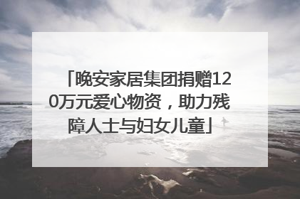 晚安家居集团捐赠120万元爱心物资，助力残障人士与妇女儿童