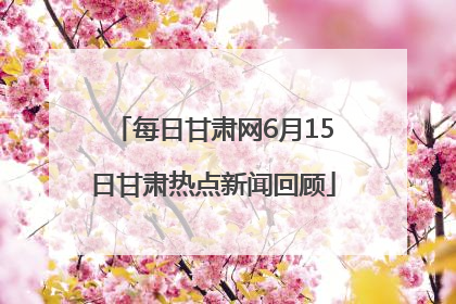 每日甘肃网6月15日甘肃热点新闻回顾