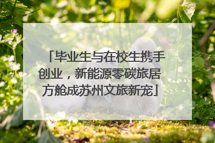 毕业生与在校生携手创业，新能源零碳旅居方舱成苏州文旅新宠