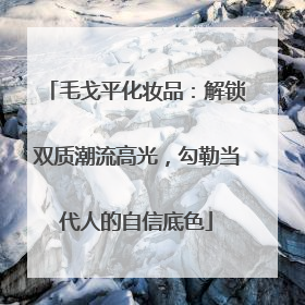 毛戈平化妆品：解锁双质潮流高光，勾勒当代人的自信底色