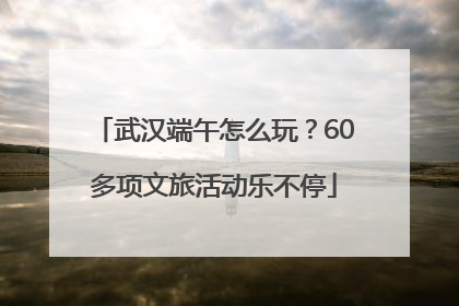 武汉端午怎么玩？60多项文旅活动乐不停