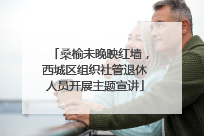 桑榆未晚映红墙，西城区组织社管退休人员开展主题宣讲