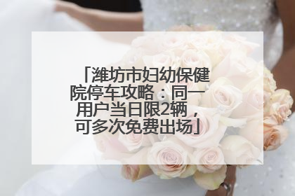 潍坊市妇幼保健院停车攻略：同一用户当日限2辆，可多次免费出场