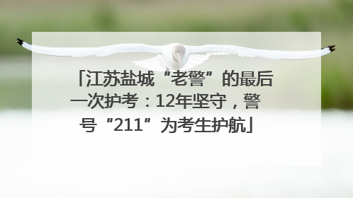 江苏盐城“老警”的最后一次护考：12年坚守，警号“211”为考生护航
