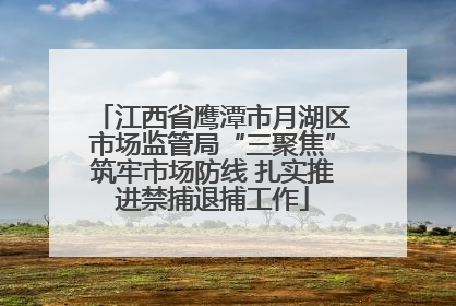 江西省鹰潭市月湖区市场监管局“三聚焦”筑牢市场防线 扎实推进禁捕退捕工作