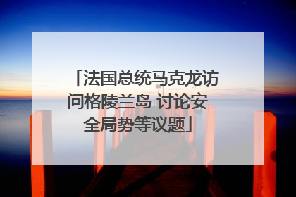法国总统马克龙访问格陵兰岛 讨论安全局势等议题