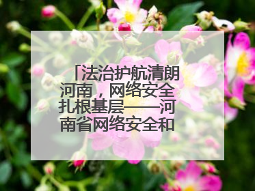法治护航清朗河南，网络安全扎根基层——河南省网络安全和法治教育进基层活动正式启动