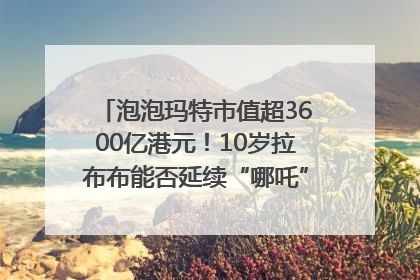 泡泡玛特市值超3600亿港元！10岁拉布布能否延续“哪吒”神话？｜热财经