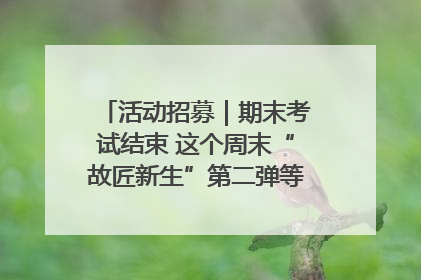 活动招募｜期末考试结束 这个周末“故匠新生”第二弹等着同学们来体验！