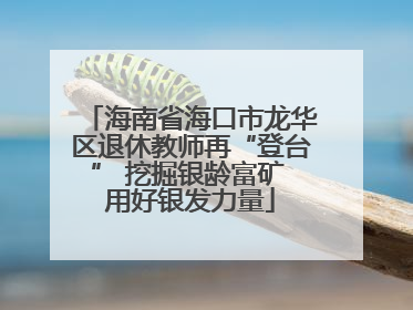 海南省海口市龙华区退休教师再“登台” 挖掘银龄富矿 用好银发力量