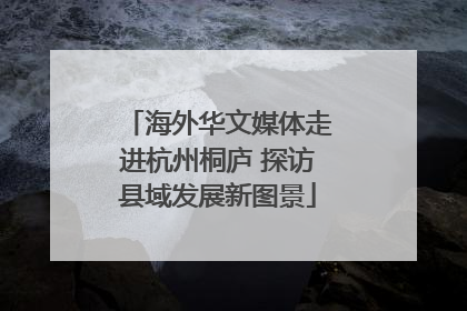 海外华文媒体走进杭州桐庐 探访县域发展新图景