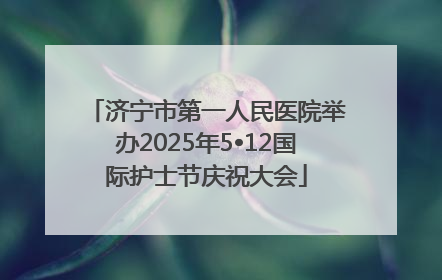 济宁市第一人民医院举办2025年5•12国际护士节庆祝大会