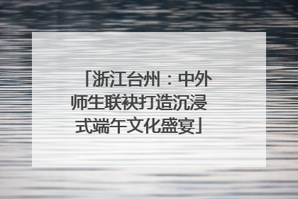 浙江台州：中外师生联袂打造沉浸式端午文化盛宴