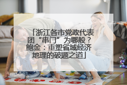 浙江各市党政代表团“串门”为哪般？鲍金：重塑省域经济地理的破题之道