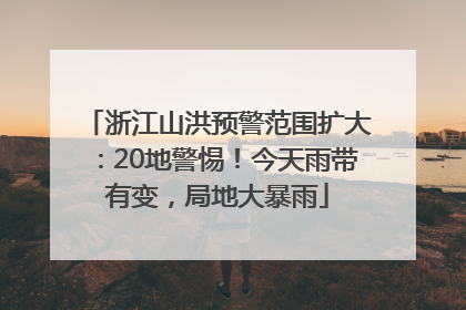 浙江山洪预警范围扩大：20地警惕！今天雨带有变，局地大暴雨