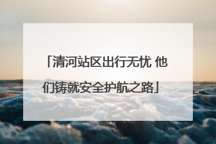清河站区出行无忧 他们铸就安全护航之路