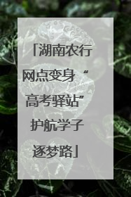 湖南农行网点变身“高考驿站” 护航学子逐梦路