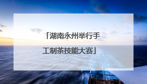 湖南永州举行手工制茶技能大赛