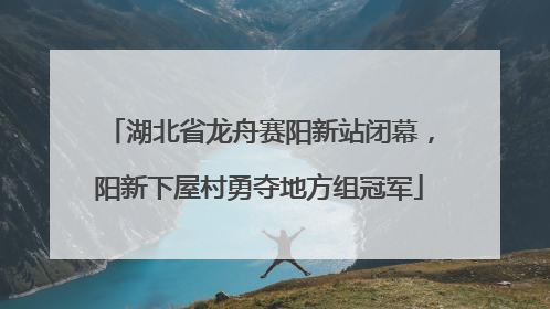 湖北省龙舟赛阳新站闭幕，阳新下屋村勇夺地方组冠军