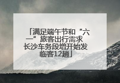满足端午节和“六一”旅客出行需求 长沙车务段增开始发临客12趟