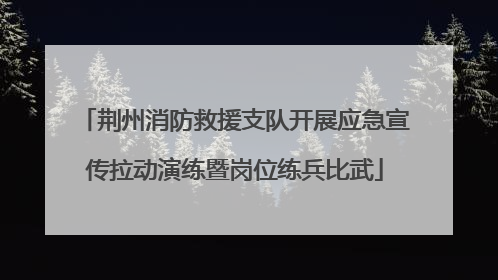 荆州消防救援支队开展应急宣传拉动演练暨岗位练兵比武
