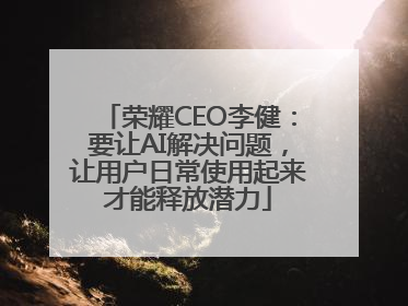 荣耀CEO李健：要让AI解决问题，让用户日常使用起来才能释放潜力