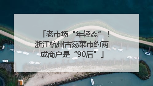 老市场“年轻态”！浙江杭州古荡菜市约两成商户是“90后”