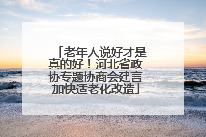 老年人说好才是真的好！河北省政协专题协商会建言加快适老化改造