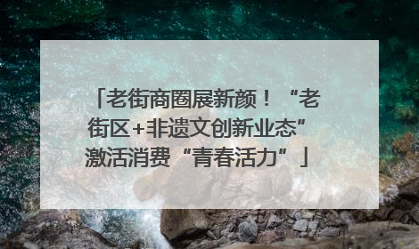 老街商圈展新颜！“老街区+非遗文创新业态”激活消费“青春活力”