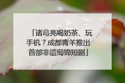 诸葛亮喝奶茶、玩手机？成都青羊推出首部非遗蜀锦短剧