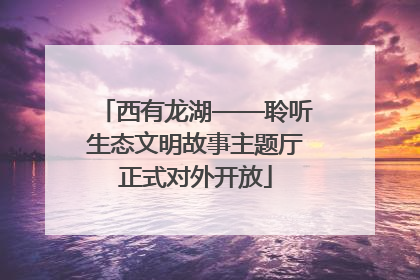 西有龙湖——聆听生态文明故事主题厅正式对外开放