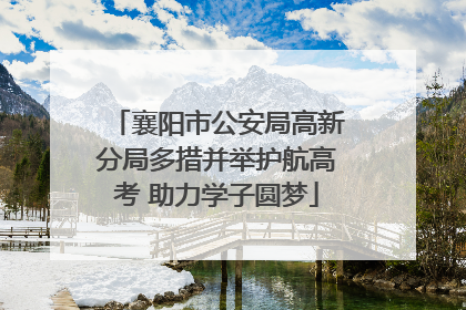 襄阳市公安局高新分局多措并举护航高考 助力学子圆梦