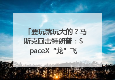 要玩就玩大的？马斯克回击特朗普：SpaceX“龙”飞船将立即退役！