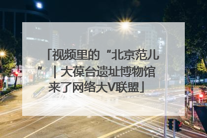 视频里的“北京范儿”｜大葆台遗址博物馆来了网络大V联盟