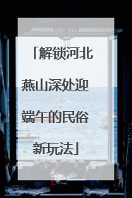 解锁河北燕山深处迎端午的民俗新玩法