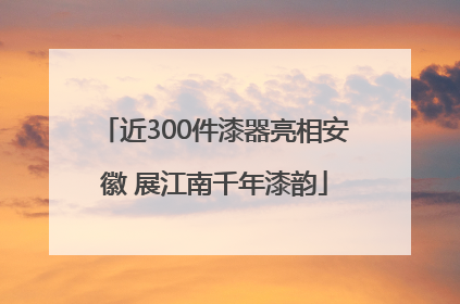 近300件漆器亮相安徽 展江南千年漆韵