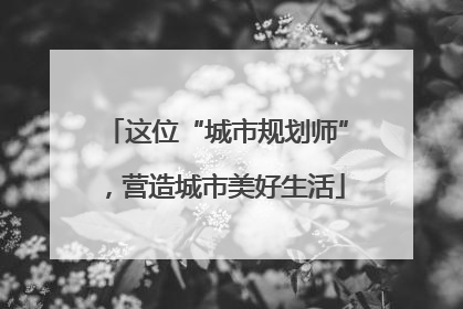 这位“城市规划师”，营造城市美好生活