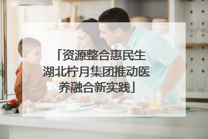资源整合惠民生 湖北柠月集团推动医养融合新实践