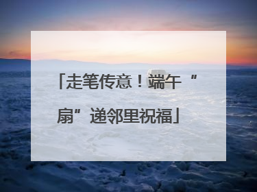 走笔传意！端午“扇”递邻里祝福