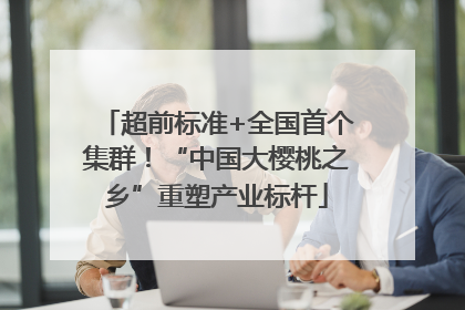 超前标准+全国首个集群！“中国大樱桃之乡”重塑产业标杆
