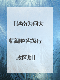 越南为何大幅调整省级行政区划