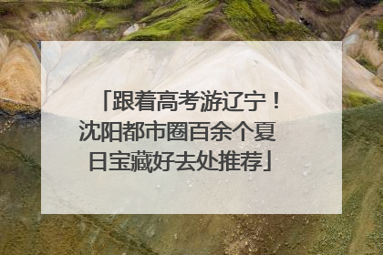 跟着高考游辽宁！沈阳都市圈百余个夏日宝藏好去处推荐