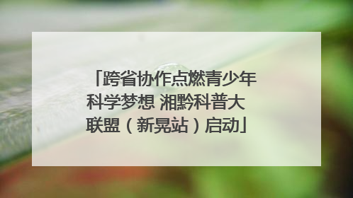 跨省协作点燃青少年科学梦想 湘黔科普大联盟（新晃站）启动