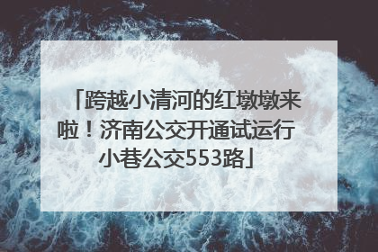 跨越小清河的红墩墩来啦！济南公交开通试运行小巷公交553路