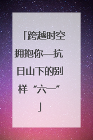跨越时空拥抱你—抗日山下的别样“六一”