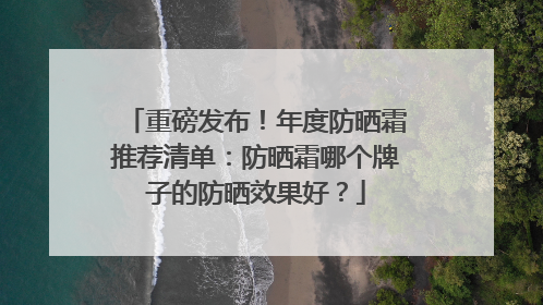 重磅发布！年度防晒霜推荐清单：防晒霜哪个牌子的防晒效果好？