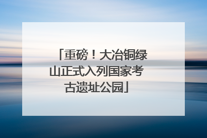 重磅！大冶铜绿山正式入列国家考古遗址公园