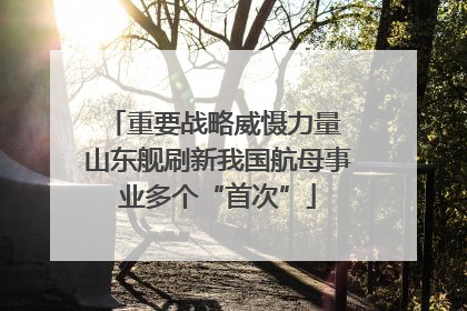重要战略威慑力量 山东舰刷新我国航母事业多个“首次”